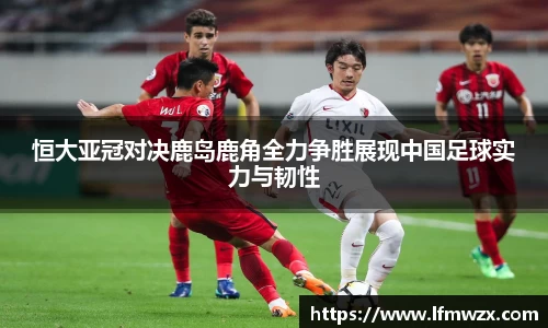 恒大亚冠对决鹿岛鹿角全力争胜展现中国足球实力与韧性