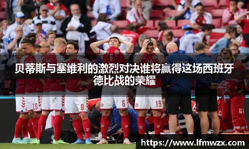 贝蒂斯与塞维利的激烈对决谁将赢得这场西班牙德比战的荣耀